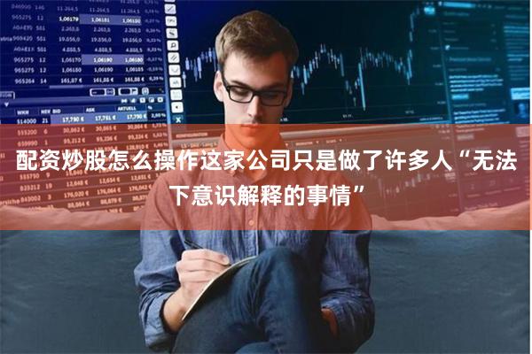 配资炒股怎么操作这家公司只是做了许多人“无法下意识解释的事情”