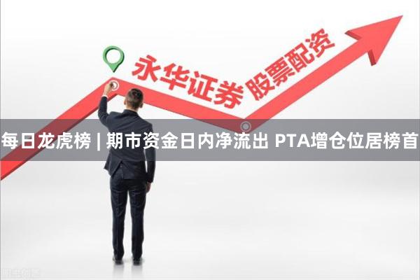 每日龙虎榜 | 期市资金日内净流出 PTA增仓位居榜首