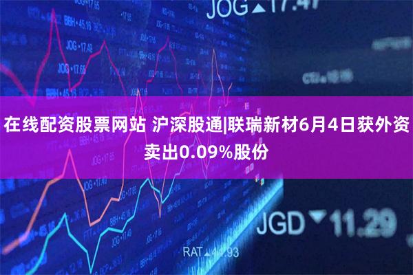 在线配资股票网站 沪深股通|联瑞新材6月4日获外资卖出0.09%股份