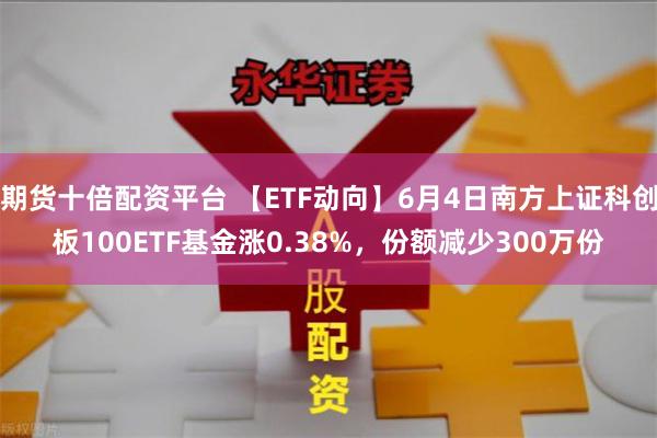 期货十倍配资平台 【ETF动向】6月4日南方上证科创板100ETF基金涨0.38%，份额减少300万份