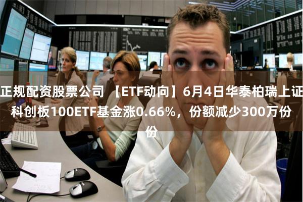 正规配资股票公司 【ETF动向】6月4日华泰柏瑞上证科创板100ETF基金涨0.66%，份额减少300万份