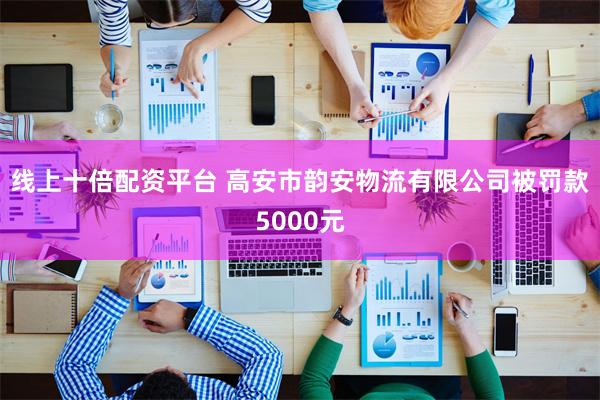 线上十倍配资平台 高安市韵安物流有限公司被罚款5000元