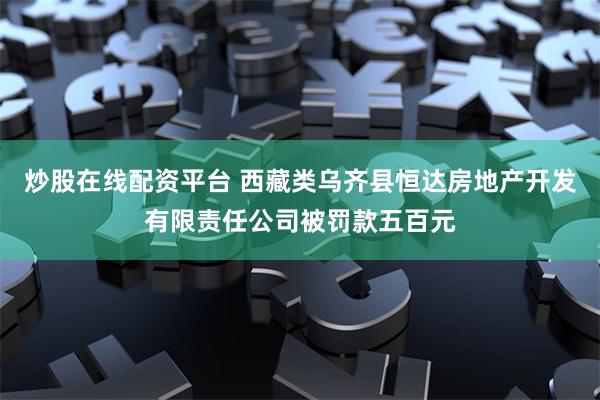 炒股在线配资平台 西藏类乌齐县恒达房地产开发有限责任公司被罚款五百元