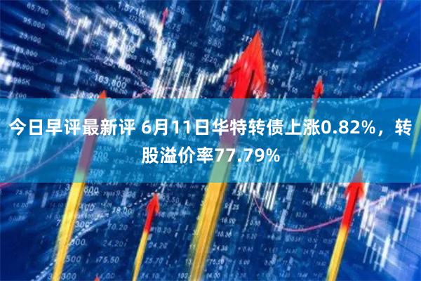 今日早评最新评 6月11日华特转债上涨0.82%，转股溢价率77.79%