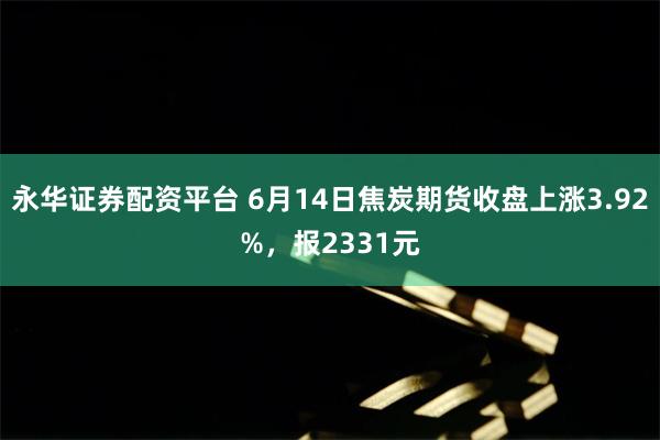 永华证券配资平台 6月14日焦炭期货收盘上涨3.92%，报2331元