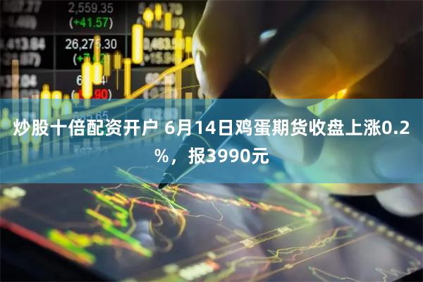 炒股十倍配资开户 6月14日鸡蛋期货收盘上涨0.2%，报3990元