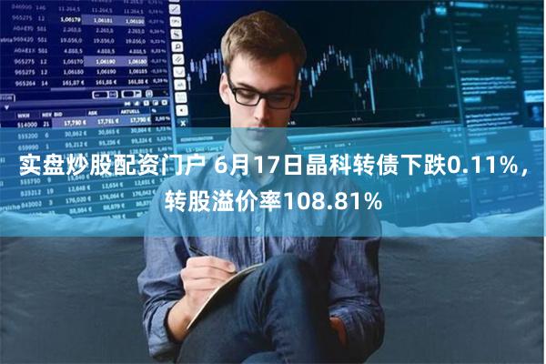 实盘炒股配资门户 6月17日晶科转债下跌0.11%，转股溢价率108.81%