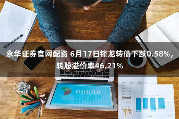 永华证券官网配资 6月17日锋龙转债下跌0.58%，转股溢价率46.21%