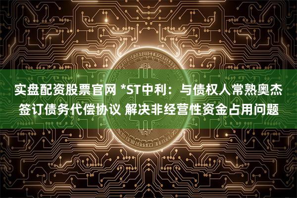 实盘配资股票官网 *ST中利：与债权人常熟奥杰签订债务代偿协议 解决非经营性资金占用问题