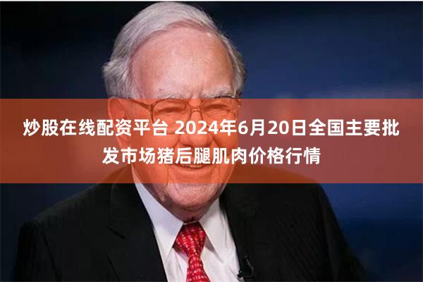 炒股在线配资平台 2024年6月20日全国主要批发市场猪后腿肌肉价格行情