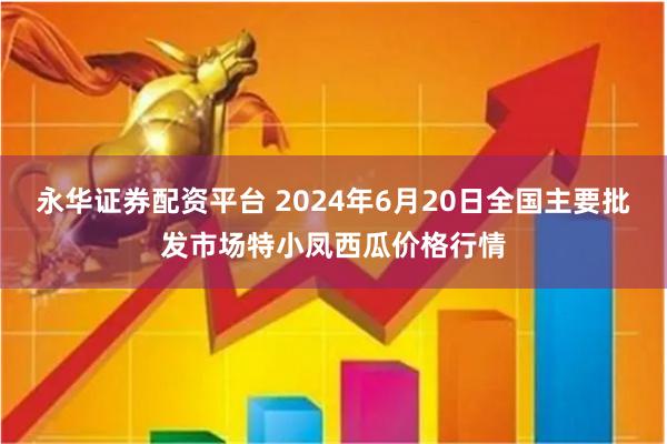 永华证券配资平台 2024年6月20日全国主要批发市场特小凤西瓜价格行情