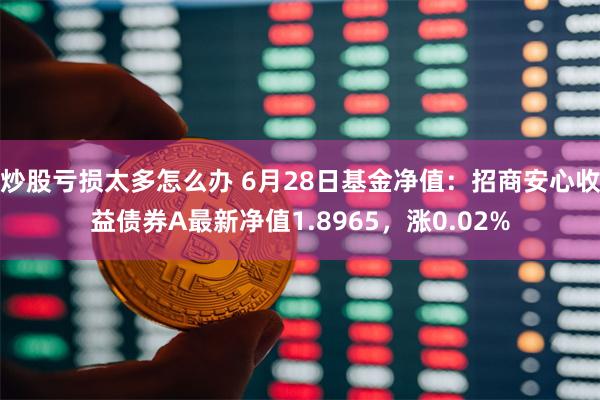 炒股亏损太多怎么办 6月28日基金净值：招商安心收益债券A最新净值1.8965，涨0.02%