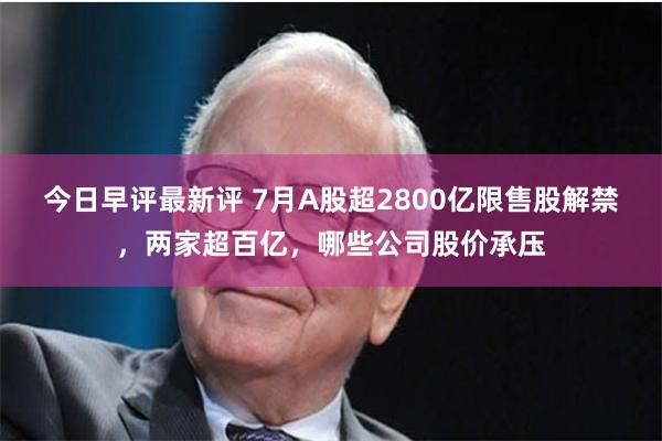 今日早评最新评 7月A股超2800亿限售股解禁，两家超百亿，哪些公司股价承压