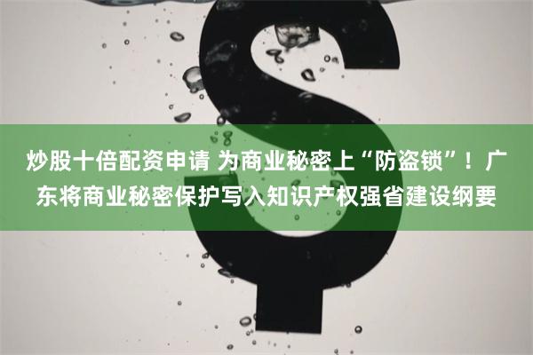 炒股十倍配资申请 为商业秘密上“防盗锁”！广东将商业秘密保护写入知识产权强省建设纲要