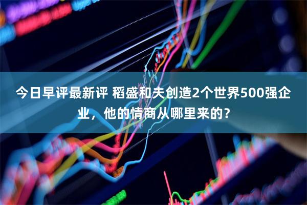 今日早评最新评 稻盛和夫创造2个世界500强企业，他的情商从哪里来的？