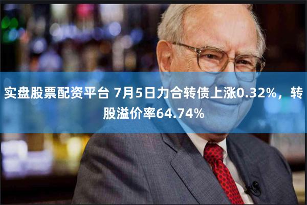 实盘股票配资平台 7月5日力合转债上涨0.32%，转股溢价率64.74%