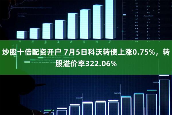 炒股十倍配资开户 7月5日科沃转债上涨0.75%，转股溢价率322.06%