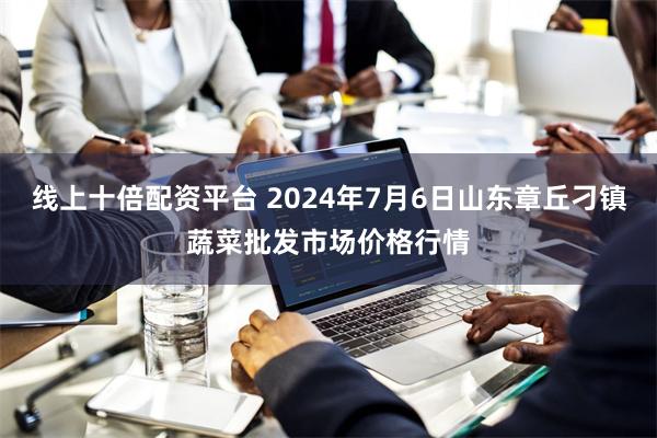 线上十倍配资平台 2024年7月6日山东章丘刁镇蔬菜批发市场价格行情