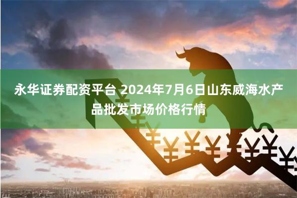 永华证券配资平台 2024年7月6日山东威海水产品批发市场价格行情