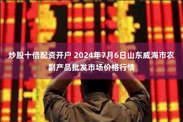 炒股十倍配资开户 2024年7月6日山东威海市农副产品批发市场价格行情