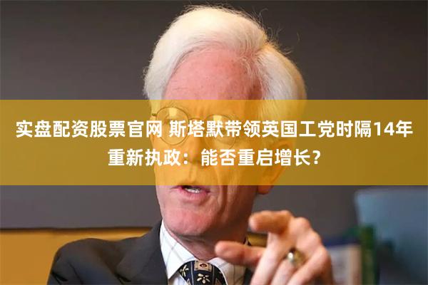 实盘配资股票官网 斯塔默带领英国工党时隔14年重新执政：能否重启增长？