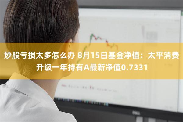 炒股亏损太多怎么办 8月15日基金净值：太平消费升级一年持有A最新净值0.7331