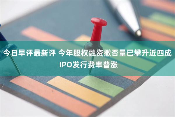 今日早评最新评 今年股权融资撤否量已攀升近四成 IPO发行费率普涨