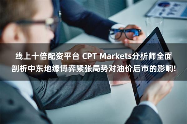 线上十倍配资平台 CPT Markets分析师全面剖析中东地缘博弈紧张局势对油价后市的影响!