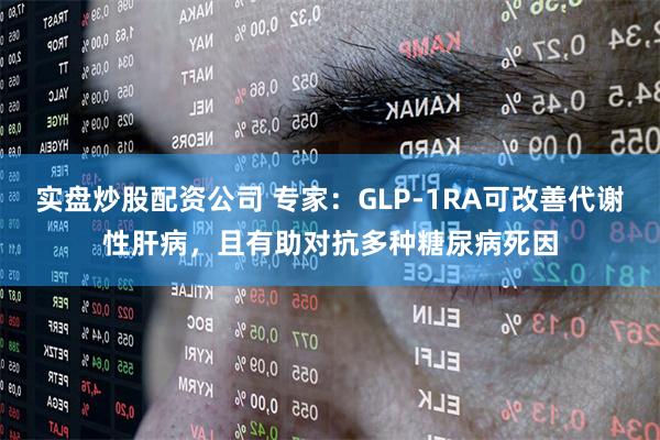 实盘炒股配资公司 专家：GLP-1RA可改善代谢性肝病，且有助对抗多种糖尿病死因