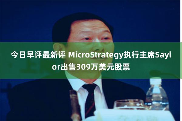 今日早评最新评 MicroStrategy执行主席Saylor出售309万美元股票