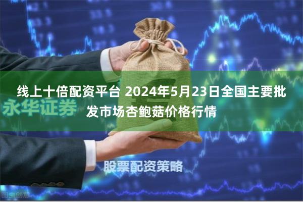 线上十倍配资平台 2024年5月23日全国主要批发市场杏鲍菇价格行情