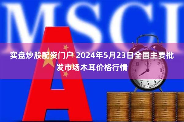 实盘炒股配资门户 2024年5月23日全国主要批发市场木耳价格行情