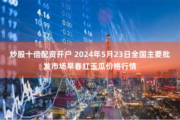 炒股十倍配资开户 2024年5月23日全国主要批发市场早春红玉瓜价格行情