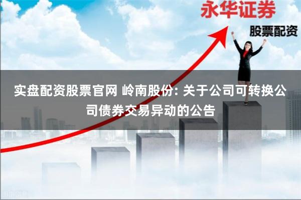 实盘配资股票官网 岭南股份: 关于公司可转换公司债券交易异动的公告