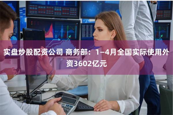 实盘炒股配资公司 商务部：1—4月全国实际使用外资3602亿元