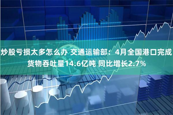 炒股亏损太多怎么办 交通运输部：4月全国港口完成货物吞吐量14.6亿吨 同比增长2.7%