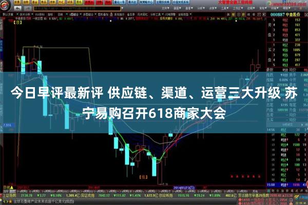 今日早评最新评 供应链、渠道、运营三大升级 苏宁易购召开618商家大会