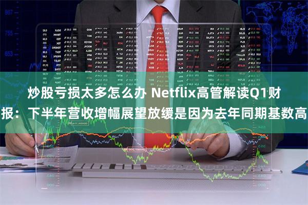 炒股亏损太多怎么办 Netflix高管解读Q1财报：下半年营收增幅展望放缓是因为去年同期基数高