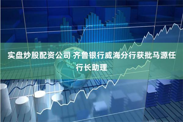 实盘炒股配资公司 齐鲁银行威海分行获批马源任行长助理