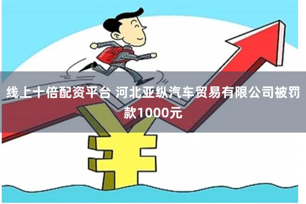 线上十倍配资平台 河北亚纵汽车贸易有限公司被罚款1000元