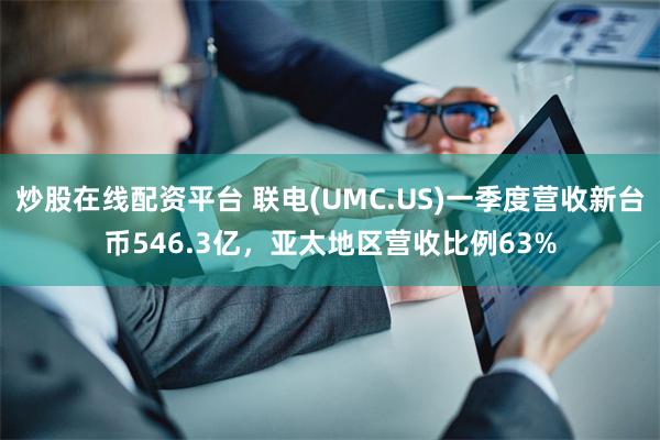 炒股在线配资平台 联电(UMC.US)一季度营收新台币546.3亿，亚太地区营收比例63%