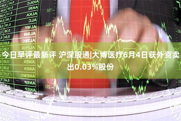 今日早评最新评 沪深股通|大博医疗6月4日获外资卖出0.03%股份