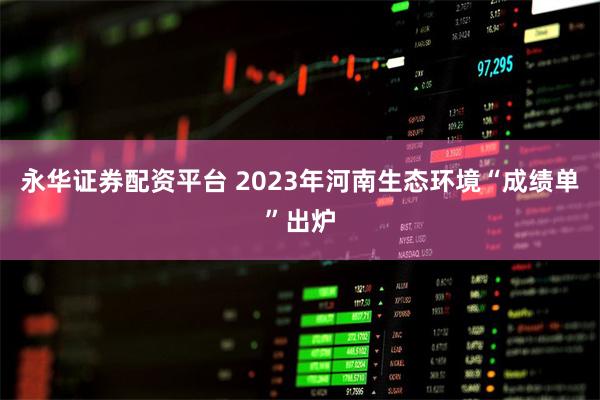 永华证券配资平台 2023年河南生态环境“成绩单”出炉