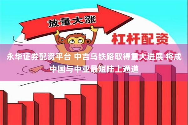 永华证券配资平台 中吉乌铁路取得重大进展 将成中国与中亚最短陆上通道