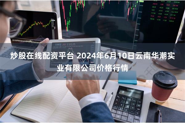 炒股在线配资平台 2024年6月10日云南华潮实业有限公司价格行情