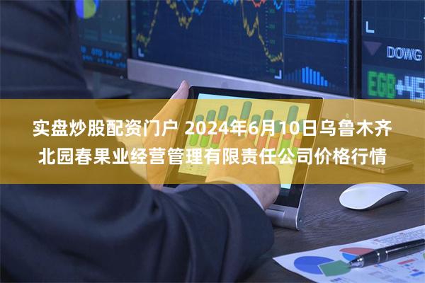 实盘炒股配资门户 2024年6月10日乌鲁木齐北园春果业经营管理有限责任公司价格行情