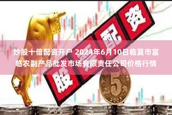 炒股十倍配资开户 2024年6月10日临夏市富临农副产品批发市场有限责任公司价格行情