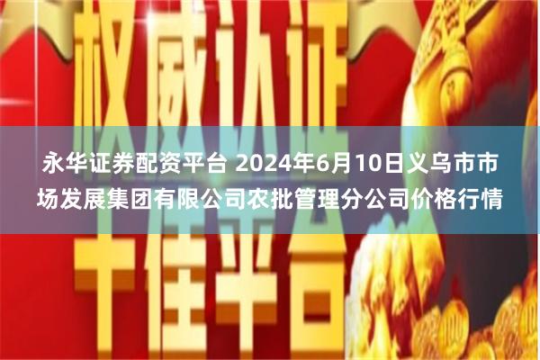 永华证券配资平台 2024年6月10日义乌市市场发展集团有限公司农批管理分公司价格行情