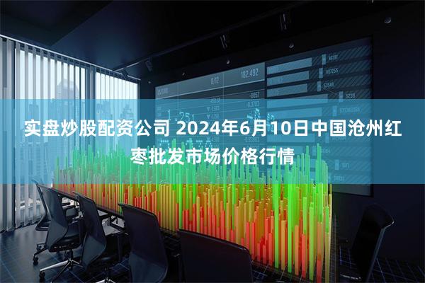 实盘炒股配资公司 2024年6月10日中国沧州红枣批发市场价格行情