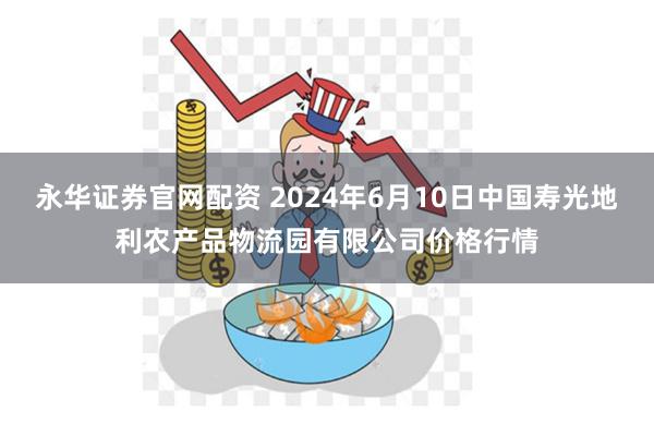 永华证券官网配资 2024年6月10日中国寿光地利农产品物流园有限公司价格行情